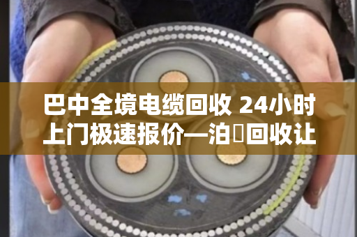 巴中全境电缆回收 24小时上门极速报价—泊祎回收让废旧电缆变活钱 巴中全境电缆回收 24小时上门极速报价—泊祎回收让废旧电缆变活钱