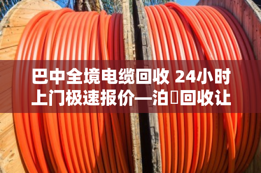 巴中全境电缆回收 24小时上门极速报价—泊祎回收让废旧电缆变活钱