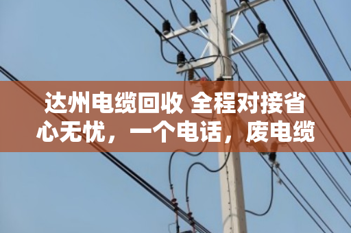 达州电缆回收 全程对接省心无忧，一个电话，废电缆变活钱