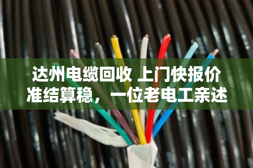 达州电缆回收 上门快报价准结算稳，一位老电工亲述泊祎回收如何让废线变活钱
