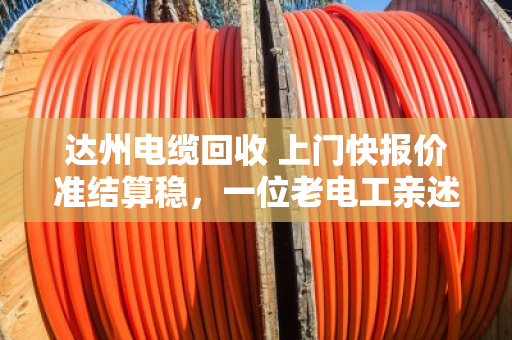 达州电缆回收 上门快报价准结算稳，一位老电工亲述泊祎回收如何让废线变活钱