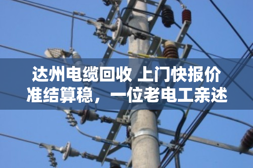 达州电缆回收 上门快报价准结算稳，一位老电工亲述泊祎回收如何让废线变活钱