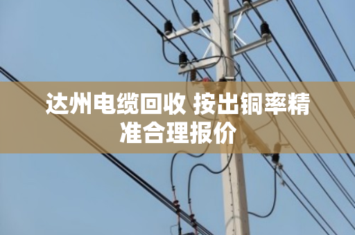 达州电缆回收 按出铜率精准合理报价