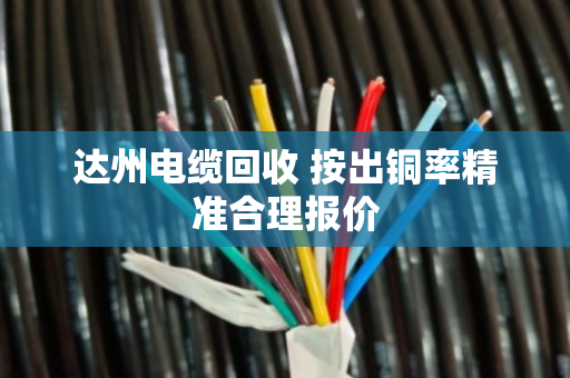 达州电缆回收 按出铜率精准合理报价