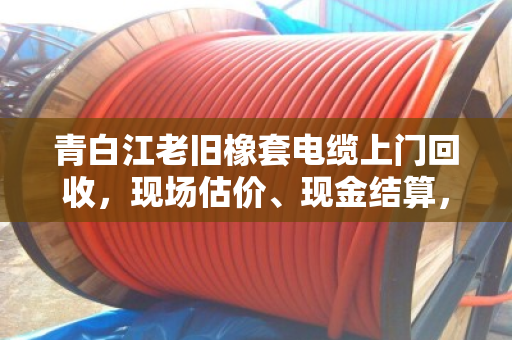 青白江老旧橡套电缆上门回收，现场估价、现金结算，省心又划算
