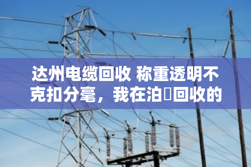 达州电缆回收 称重透明不克扣分毫，我在泊祎回收的真实体验