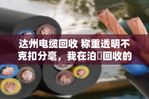 达州电缆回收 称重透明不克扣分毫，我在泊祎回收的真实体验