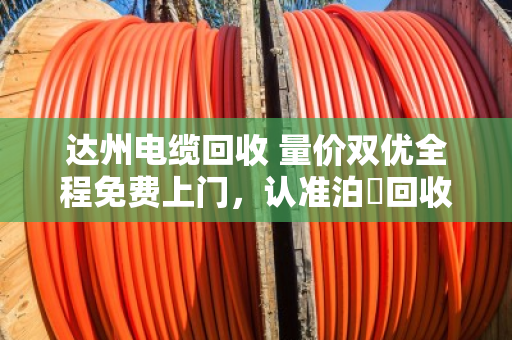 达州电缆回收 量价双优全程免费上门，认准泊祎回收