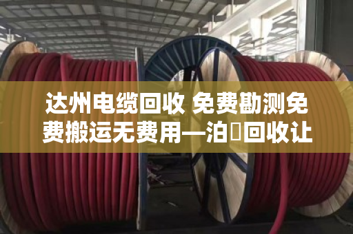 达州电缆回收 免费勘测免费搬运无费用—泊祎回收让闲置电缆变废为宝