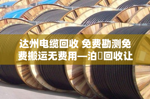达州电缆回收 免费勘测免费搬运无费用—泊祎回收让闲置电缆变废为宝