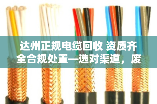 达州正规电缆回收 资质齐全合规处置—选对渠道，废线也能变安心钱