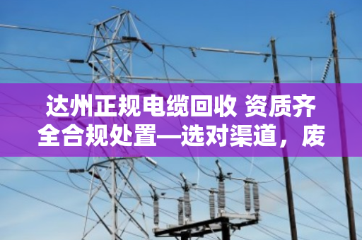 达州正规电缆回收 资质齐全合规处置—选对渠道，废线也能变安心钱