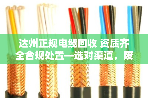达州正规电缆回收 资质齐全合规处置—选对渠道，废线也能变安心钱