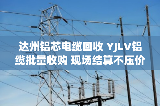 达州铝芯电缆回收 YJLV铝缆批量收购 现场结算不压价