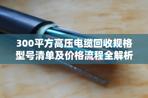 300平方高压电缆回收规格型号清单及价格流程全解析 300平方高压电缆回收规格型号清单及价格流程全解析