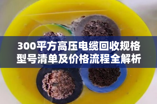 300平方高压电缆回收规格型号清单及价格流程全解析 300平方高压电缆回收规格型号清单及价格流程全解析