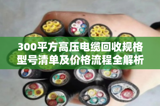 300平方高压电缆回收规格型号清单及价格流程全解析