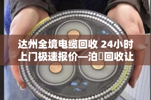 达州全境电缆回收 24小时上门极速报价—泊祎回收让废旧电缆变废为宝