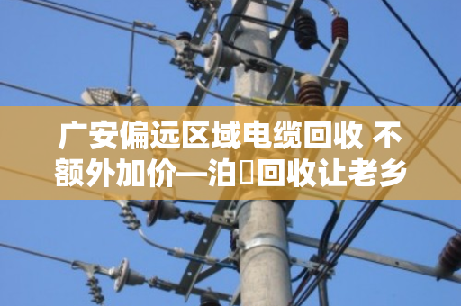 广安偏远区域电缆回收 不额外加价—泊祎回收让老乡卖得明白又省心