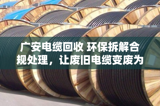 广安电缆回收 环保拆解合规处理，让废旧电缆变废为宝，守护碧水蓝天