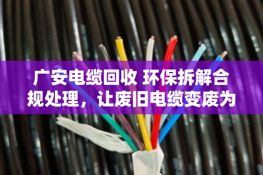 广安电缆回收 环保拆解合规处理，让废旧电缆变废为宝，守护碧水蓝天