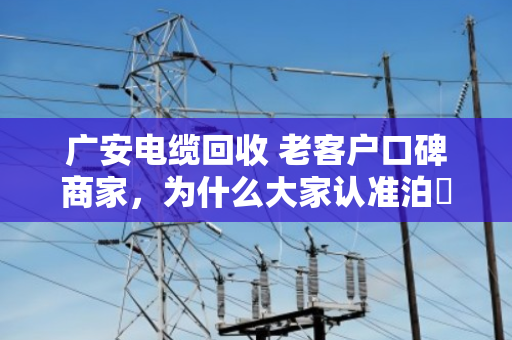 广安电缆回收 老客户口碑商家，为什么大家认准泊祎回收？