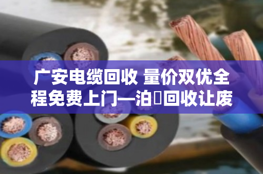 广安电缆回收 量价双优全程免费上门—泊祎回收让废旧电缆变废为宝