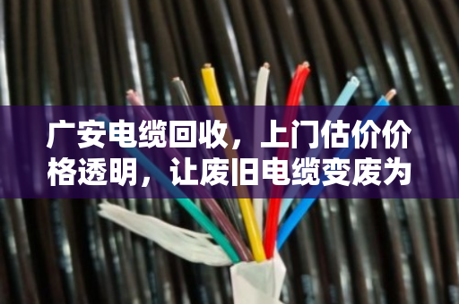 广安电缆回收，上门估价价格透明，让废旧电缆变废为宝