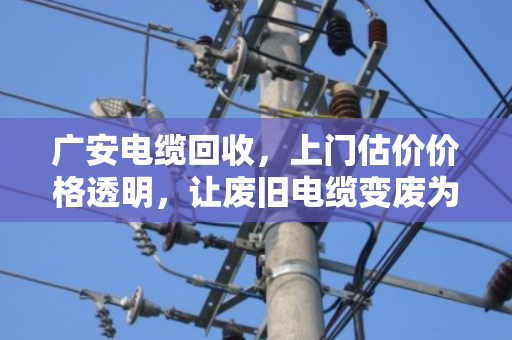 广安电缆回收，上门估价价格透明，让废旧电缆变废为宝