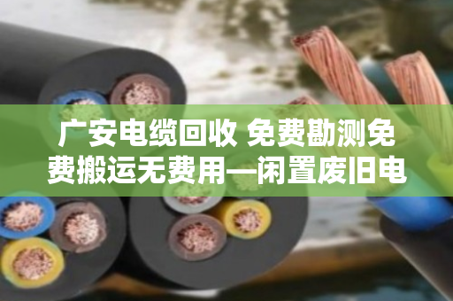 广安电缆回收 免费勘测免费搬运无费用—闲置废旧电缆变废为宝的省心之选