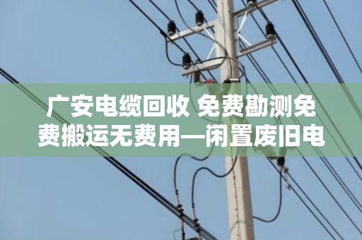 广安电缆回收 免费勘测免费搬运无费用—闲置废旧电缆变废为宝的省心之选
