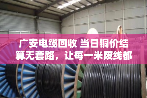 广安电缆回收 当日铜价结算无套路，让每一米废线都卖出明白价
