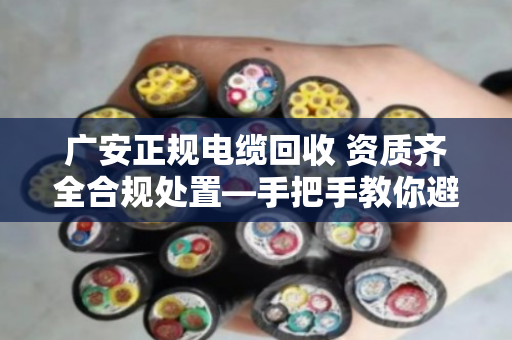 广安正规电缆回收 资质齐全合规处置—手把手教你避开那些坑