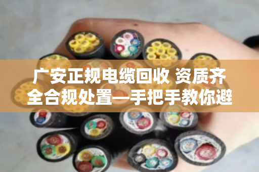 广安正规电缆回收 资质齐全合规处置—手把手教你避开那些坑