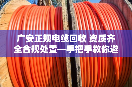 广安正规电缆回收 资质齐全合规处置—手把手教你避开那些坑