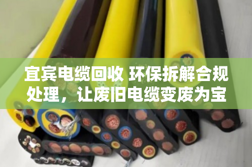 宜宾电缆回收 环保拆解合规处理，让废旧电缆变废为宝，守护长江上游生态