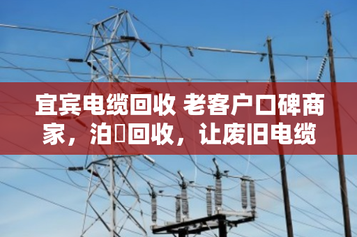 宜宾电缆回收 老客户口碑商家,泊祎回收,让废旧电缆变废为宝 宜宾电缆回收 老客户口碑商家,泊祎回收,让废旧电缆变废为宝