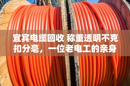 宜宾电缆回收 称重透明不克扣分毫，一位老电工的亲身经历与行业观察