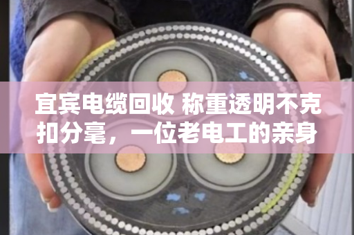 宜宾电缆回收 称重透明不克扣分毫，一位老电工的亲身经历与行业观察