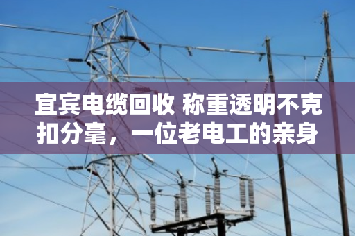宜宾电缆回收 称重透明不克扣分毫，一位老电工的亲身经历与行业观察