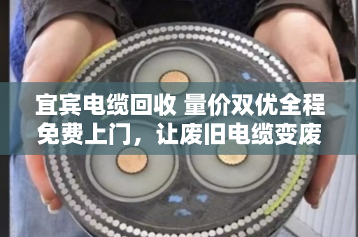 宜宾电缆回收 量价双优全程免费上门，让废旧电缆变废为宝的省心之选