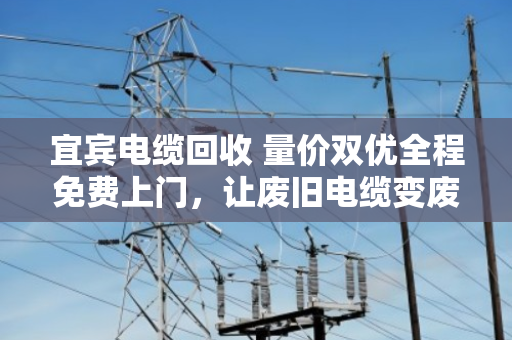 宜宾电缆回收 量价双优全程免费上门，让废旧电缆变废为宝的省心之选