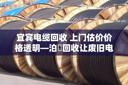 宜宾电缆回收 上门估价价格透明—泊祎回收让废旧电缆变现有道