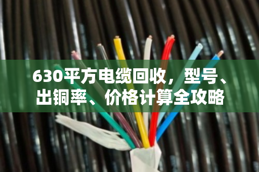630平方电缆回收，型号、出铜率、价格计算全攻略