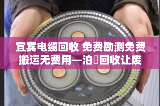 宜宾电缆回收 免费勘测免费搬运无费用—泊祎回收让废旧电缆变废为宝