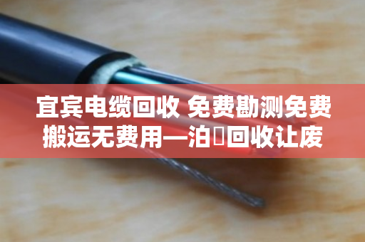宜宾电缆回收 免费勘测免费搬运无费用—泊祎回收让废旧电缆变废为宝