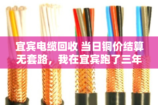 宜宾电缆回收 当日铜价结算无套路，我在宜宾跑了三年电缆回收，说几句掏心窝子的话