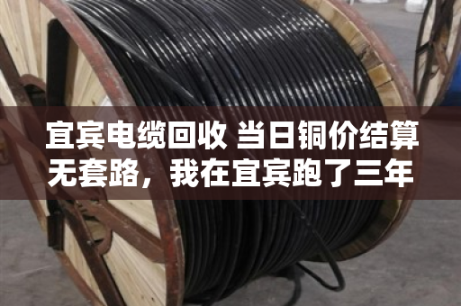 宜宾电缆回收 当日铜价结算无套路，我在宜宾跑了三年电缆回收，说几句掏心窝子的话