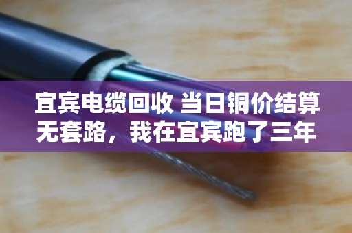 宜宾电缆回收 当日铜价结算无套路，我在宜宾跑了三年电缆回收，说几句掏心窝子的话
