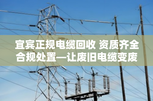 宜宾正规电缆回收 资质齐全合规处置—让废旧电缆变废为宝,安全又省心 宜宾正规电缆回收 资质齐全合规处置—让废旧电缆变废为宝,安全又省心